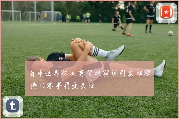 南非世界杯决赛贺炜解说引发回顾 热门赛事再受关注