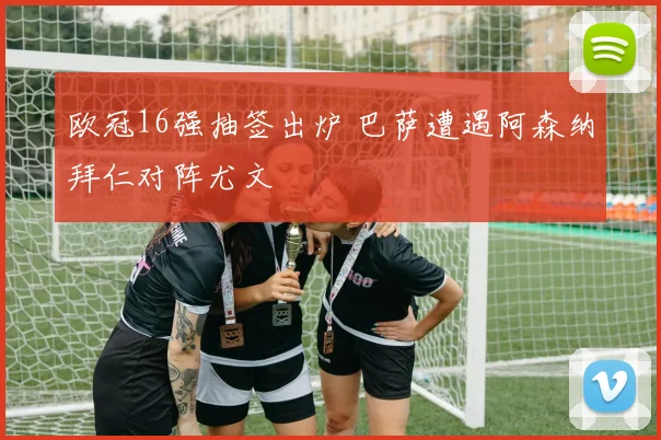 欧冠16强抽签出炉 巴萨遭遇阿森纳拜仁对阵尤文