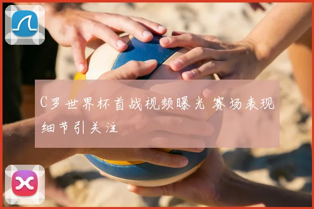 C罗世界杯首战视频曝光 赛场表现细节引关注