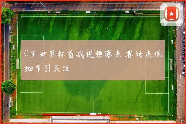 C罗世界杯首战视频曝光 赛场表现细节引关注