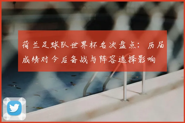 荷兰足球队世界杯名次盘点：历届成绩对今后备战与阵容选择影响