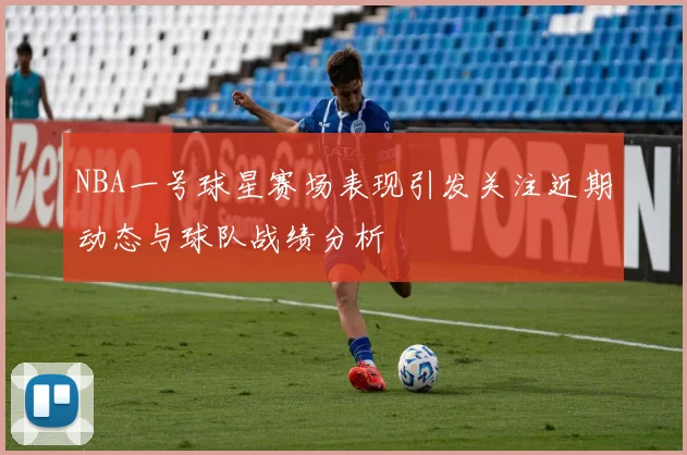 NBA一号球星赛场表现引发关注近期动态与球队战绩分析