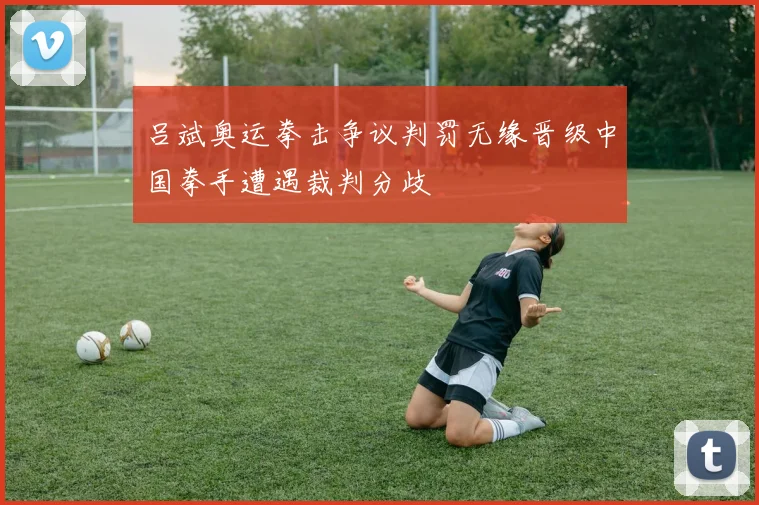 吕斌奥运拳击争议判罚无缘晋级中国拳手遭遇裁判分歧