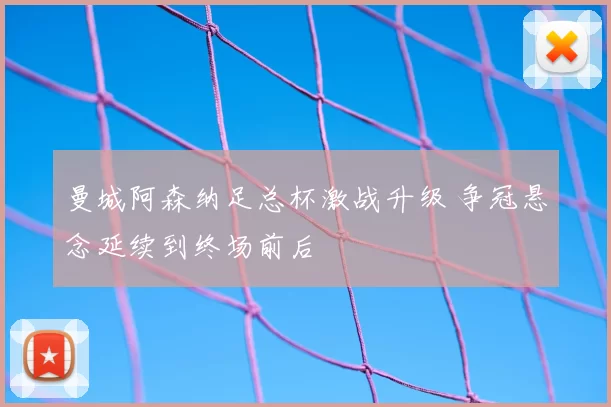 曼城阿森纳足总杯激战升级 争冠悬念延续到终场前后
