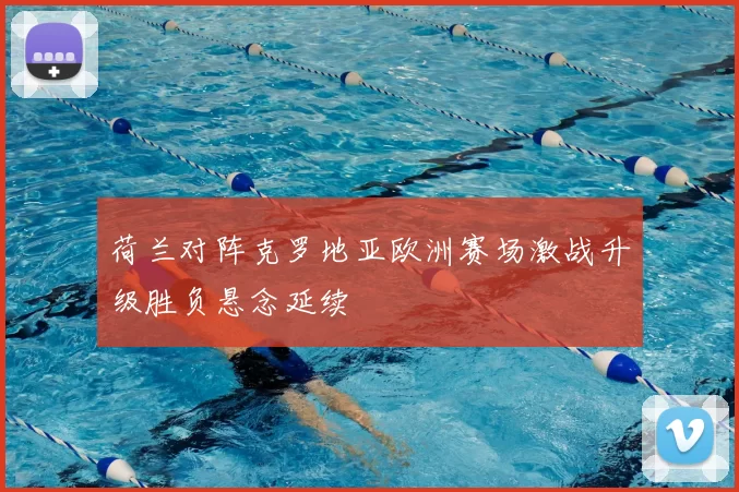 荷兰对阵克罗地亚欧洲赛场激战升级胜负悬念延续