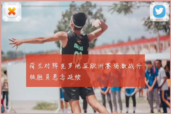 荷兰对阵克罗地亚欧洲赛场激战升级胜负悬念延续